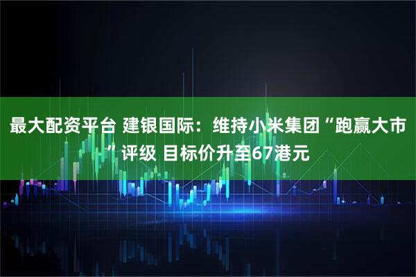 最大配资平台 建银国际：维持小米集团“跑赢大市”评级 目标价升至67港元