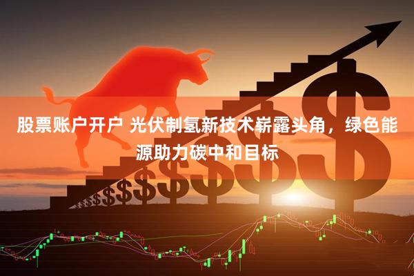股票账户开户 光伏制氢新技术崭露头角，绿色能源助力碳中和目标