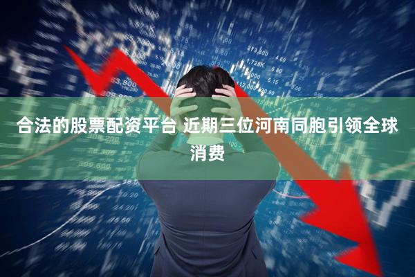合法的股票配资平台 近期三位河南同胞引领全球消费