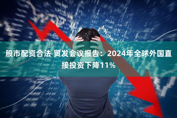 股市配资合法 贸发会议报告：2024年全球外国直接投资下降11%