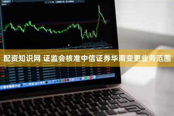 配资知识网 证监会核准中信证券华南变更业务范围