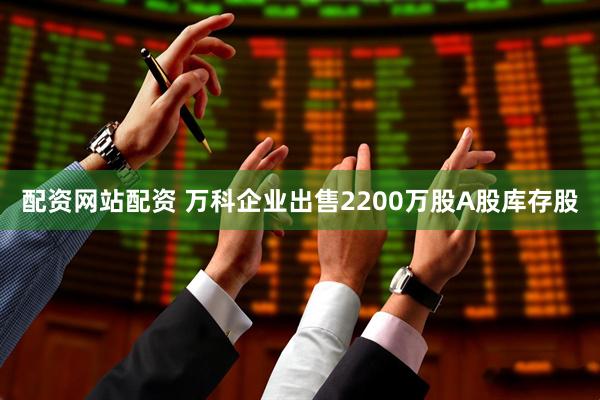 配资网站配资 万科企业出售2200万股A股库存股