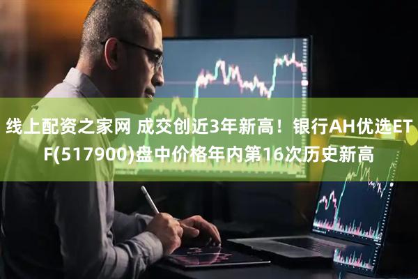 线上配资之家网 成交创近3年新高！银行AH优选ETF(517900)盘中价格年内第16次历史新高