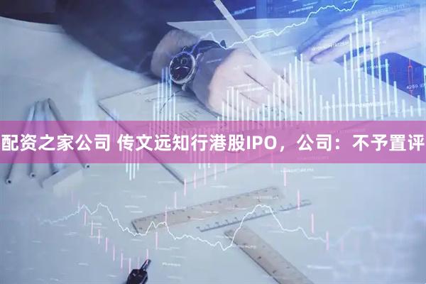 配资之家公司 传文远知行港股IPO，公司：不予置评