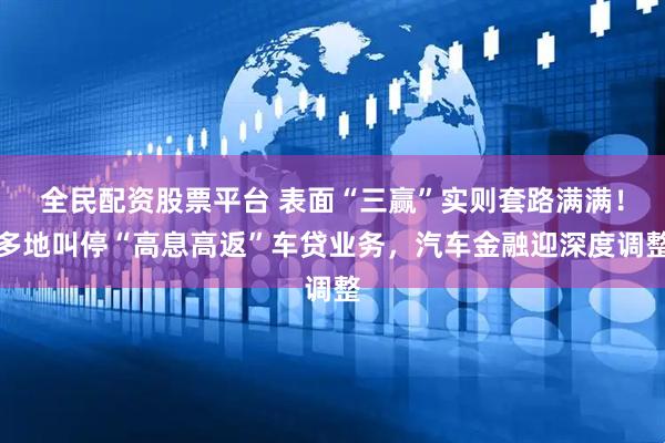 全民配资股票平台 表面“三赢”实则套路满满！多地叫停“高息高返”车贷业务，汽车金融迎深度调整