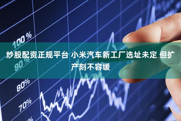 炒股配资正规平台 小米汽车新工厂选址未定 但扩产刻不容缓