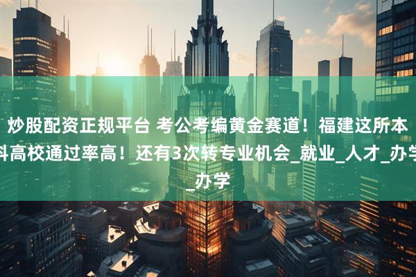 炒股配资正规平台 考公考编黄金赛道！福建这所本科高校通过率高！还有3次转专业机会_就业_人才_办学