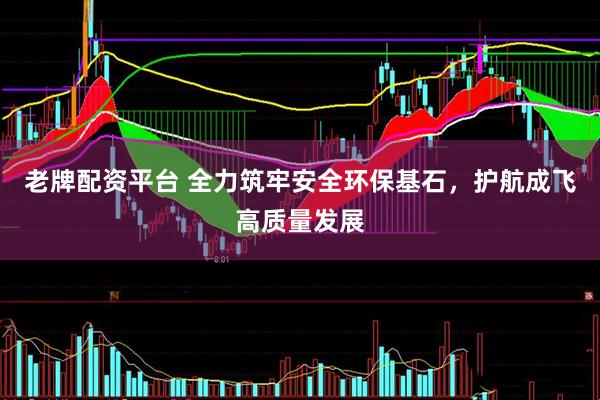老牌配资平台 全力筑牢安全环保基石，护航成飞高质量发展