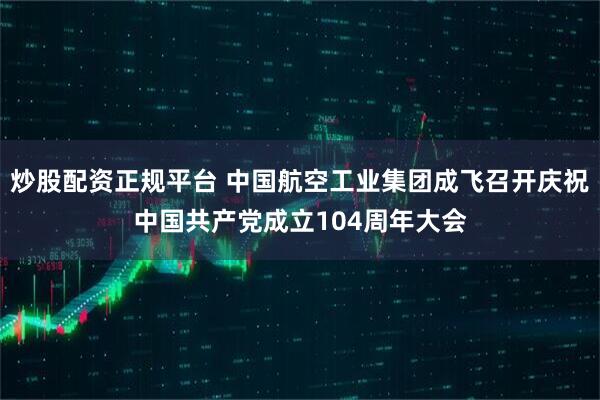 炒股配资正规平台 中国航空工业集团成飞召开庆祝中国共产党成立104周年大会