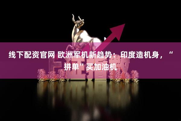 线下配资官网 欧洲军机新趋势：印度造机身，“拼单”买加油机