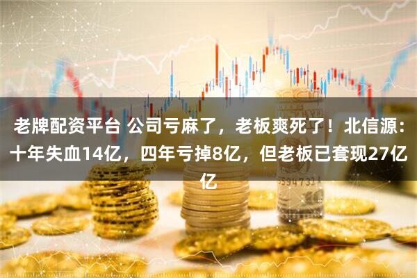 老牌配资平台 公司亏麻了，老板爽死了！北信源：十年失血14亿，四年亏掉8亿，但老板已套现27亿