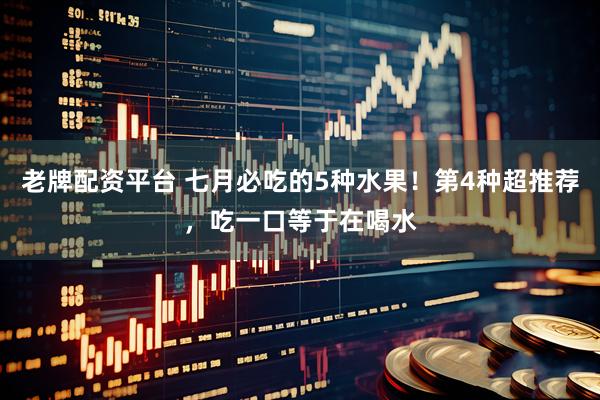 老牌配资平台 七月必吃的5种水果！第4种超推荐，吃一口等于在喝水
