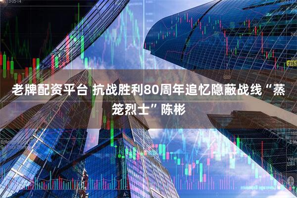 老牌配资平台 抗战胜利80周年追忆隐蔽战线“蒸笼烈士”陈彬
