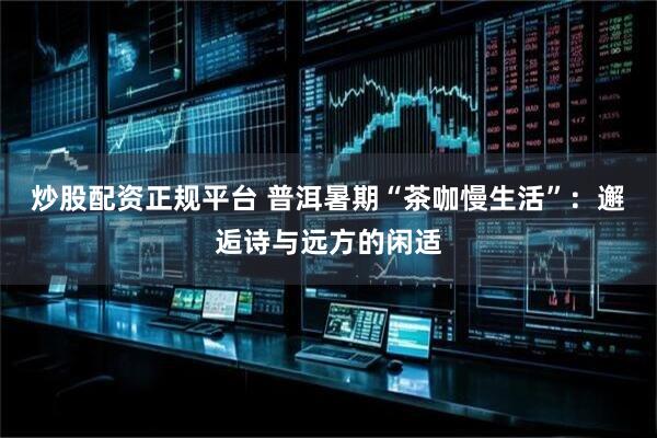 炒股配资正规平台 普洱暑期“茶咖慢生活”：邂逅诗与远方的闲适
