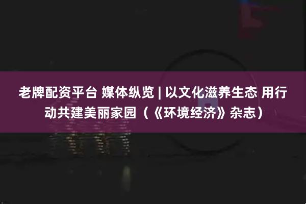 老牌配资平台 媒体纵览 | 以文化滋养生态 用行动共建美丽家园（《环境经济》杂志）
