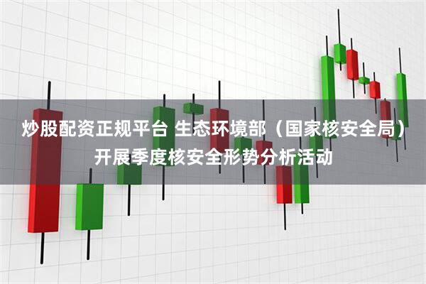 炒股配资正规平台 生态环境部（国家核安全局）开展季度核安全形势分析活动