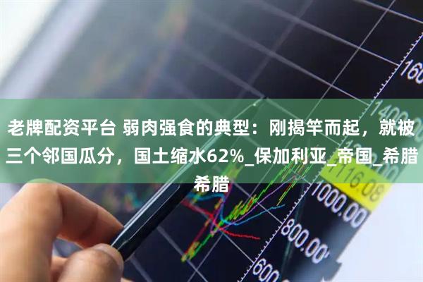老牌配资平台 弱肉强食的典型：刚揭竿而起，就被三个邻国瓜分，国土缩水62%_保加利亚_帝国_希腊