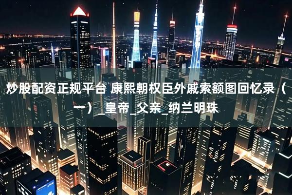 炒股配资正规平台 康熙朝权臣外戚索额图回忆录（一）_皇帝_父亲_纳兰明珠