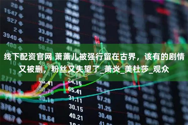线下配资官网 萧薰儿被强行留在古界，该有的剧情又被删，粉丝又失望了_萧炎_美杜莎_观众
