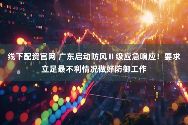 线下配资官网 广东启动防风Ⅱ级应急响应！要求立足最不利情况做好防御工作
