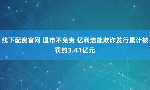 线下配资官网 退市不免责 亿利洁能欺诈发行累计被罚约3.41亿元