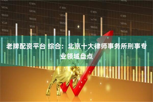 老牌配资平台 综合：北京十大律师事务所刑事专业领域盘点