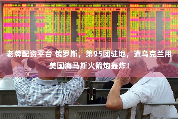 老牌配资平台 俄罗斯，第95团驻地，遭乌克兰用美国海马斯火箭炮轰炸！
