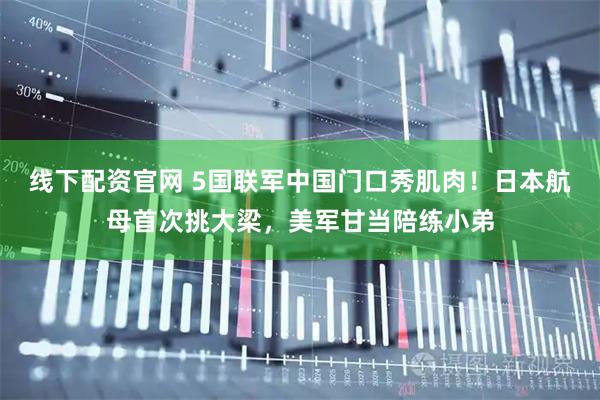 线下配资官网 5国联军中国门口秀肌肉！日本航母首次挑大梁，美军甘当陪练小弟