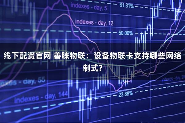 线下配资官网 善睐物联：设备物联卡支持哪些网络制式?