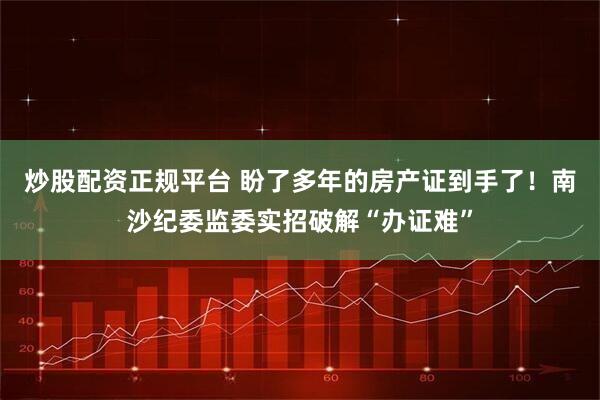 炒股配资正规平台 盼了多年的房产证到手了！南沙纪委监委实招破解“办证难”