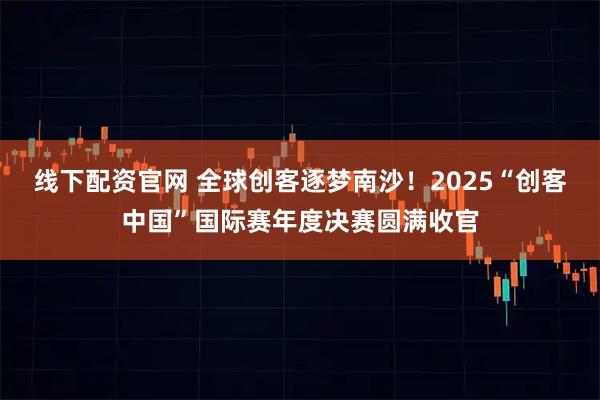 线下配资官网 全球创客逐梦南沙！2025“创客中国”国际赛年度决赛圆满收官