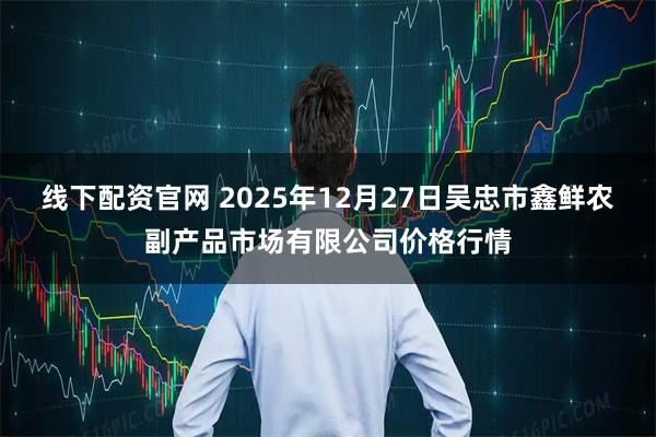 线下配资官网 2025年12月27日吴忠市鑫鲜农副产品市场有限公司价格行情