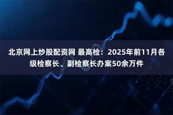 北京网上炒股配资网 最高检：2025年前11月各级检察长、副检察长办案50余万件
