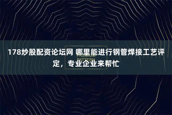 178炒股配资论坛网 哪里能进行钢管焊接工艺评定,专业企业来帮忙