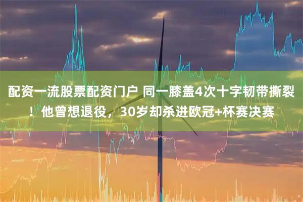配资一流股票配资门户 同一膝盖4次十字韧带撕裂！他曾想退役，30岁却杀进欧冠+杯赛决赛