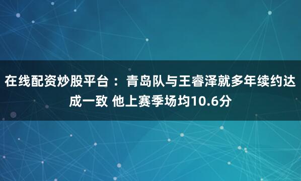 在线配资炒股平台 ：青岛队与王睿泽就多年续约达成一致 他上赛季场均10.6分