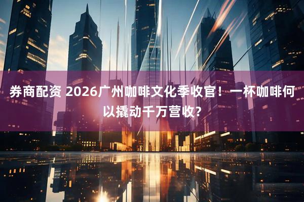 券商配资 2026广州咖啡文化季收官！一杯咖啡何以撬动千万营收？