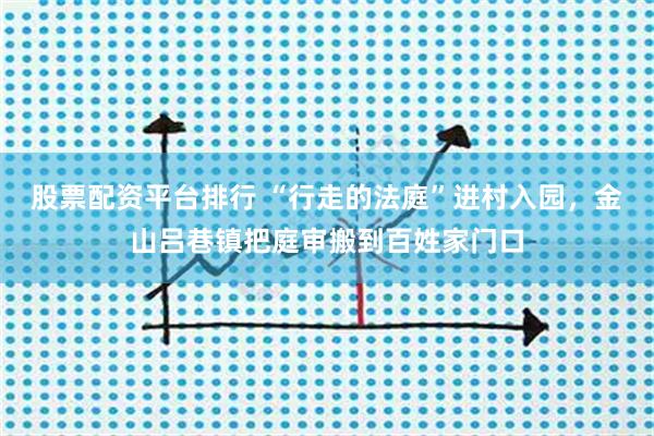 股票配资平台排行 “行走的法庭”进村入园，金山吕巷镇把庭审搬到百姓家门口