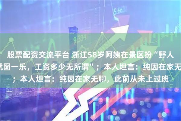 股票配资交流平台 浙江58岁阿姨在景区扮“野人”，日薪200元：“就图一乐，工资多少无所谓”；本人坦言：纯因在家无聊，此前从未上过班