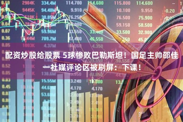 配资炒股给股票 5球惨败巴勒斯坦！国足主帅邵佳一社媒评论区被刷屏：下课！