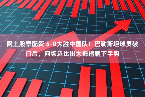 网上股票配资 5-0大胜中国队！巴勒斯坦球员破门后，向场边比出大拇指朝下手势