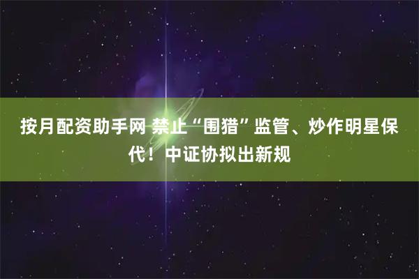 按月配资助手网 禁止“围猎”监管、炒作明星保代！中证协拟出新规