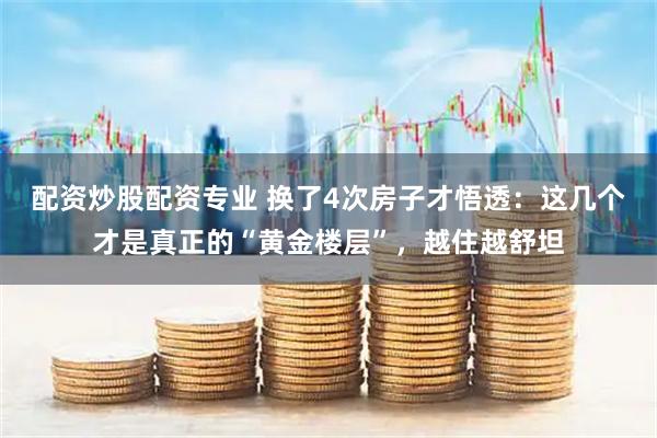 配资炒股配资专业 换了4次房子才悟透：这几个才是真正的“黄金楼层”，越住越舒坦